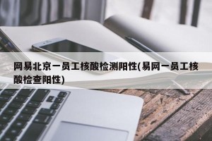 网易北京一员工核酸检测阳性(易网一员工核酸检查阳性)
