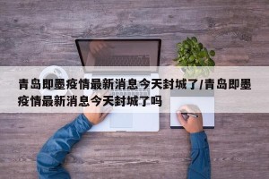 青岛即墨疫情最新消息今天封城了/青岛即墨疫情最新消息今天封城了吗