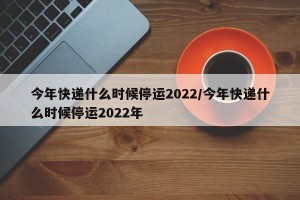 今年快递什么时候停运2022/今年快递什么时候停运2022年