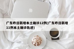 广东昨日新增本土确诊12例(广东昨日新增11例本土确诊轨迹)