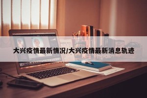 大兴疫情最新情况/大兴疫情最新消息轨迹