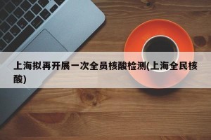 上海拟再开展一次全员核酸检测(上海全民核酸)