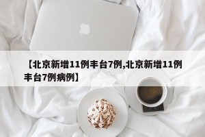 【北京新增11例丰台7例,北京新增11例丰台7例病例】