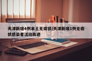 天津新增4例本土无症状/天津新增1例无症状感染者活动轨迹