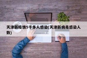 天津新疫情5千多人感染(天津新病毒感染人数)
