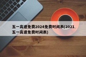 五一高速免费2024免费时间表(2021五一高速免费时间表)