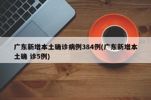 广东新增本土确诊病例384例(广东新增本土确 诊5例)