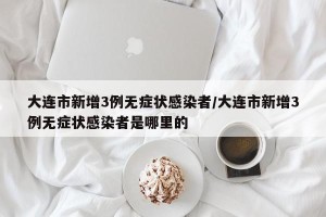 大连市新增3例无症状感染者/大连市新增3例无症状感染者是哪里的