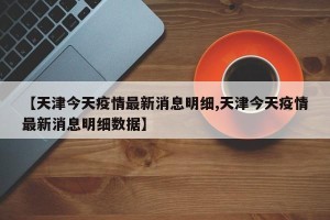 【天津今天疫情最新消息明细,天津今天疫情最新消息明细数据】