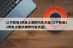 辽宁新增3例本土病例均在大连(辽宁新增11例本土确诊病例均在大连)