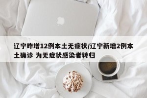 辽宁昨增12例本土无症状/辽宁新增2例本土确诊 为无症状感染者转归
