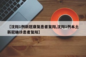 【沈阳1例新冠康复患者复阳,沈阳1例本土新冠确诊患者复阳】