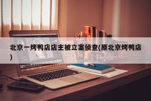 北京一烤鸭店店主被立案侦查(原北京烤鸭店)