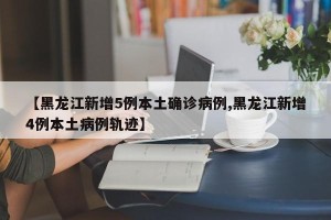 【黑龙江新增5例本土确诊病例,黑龙江新增4例本土病例轨迹】