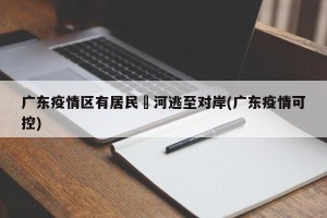 广东疫情区有居民蹚河逃至对岸(广东疫情可控)