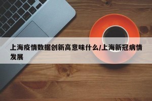 上海疫情数据创新高意味什么/上海新冠病情发展