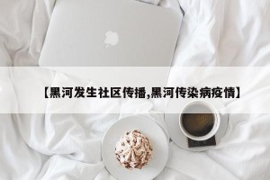 【黑河发生社区传播,黑河传染病疫情】