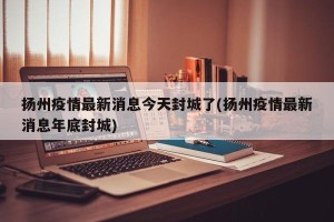 扬州疫情最新消息今天封城了(扬州疫情最新消息年底封城)