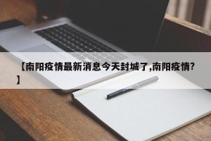 【南阳疫情最新消息今天封城了,南阳疫情?】