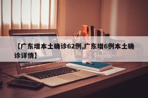 【广东增本土确诊62例,广东增6例本土确诊详情】