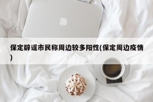 保定辟谣市民称周边较多阳性(保定周边疫情)