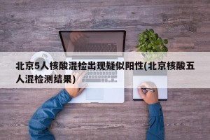 北京5人核酸混检出现疑似阳性(北京核酸五人混检测结果)