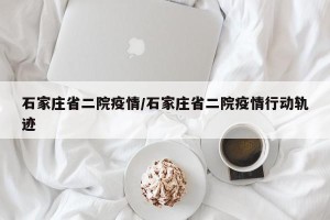 石家庄省二院疫情/石家庄省二院疫情行动轨迹