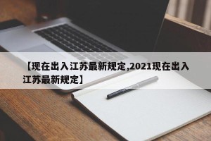 【现在出入江苏最新规定,2021现在出入江苏最新规定】