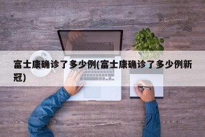 富士康确诊了多少例(富士康确诊了多少例新冠)