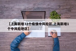 【上海新增33个疫情中风险区,上海新增1个中风险地区】