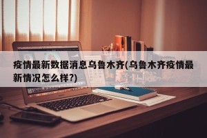 疫情最新数据消息乌鲁木齐(乌鲁木齐疫情最新情况怎么样?)