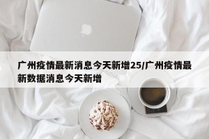 广州疫情最新消息今天新增25/广州疫情最新数据消息今天新增