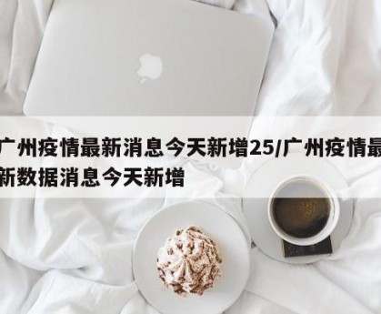广州疫情最新消息今天新增25/广州疫情最新数据消息今天新增