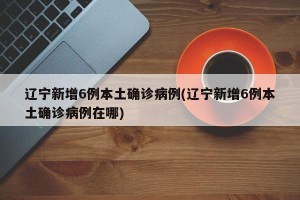 辽宁新增6例本土确诊病例(辽宁新增6例本土确诊病例在哪)