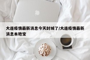 大连疫情最新消息今天封城了/大连疫情最新消息本地宝