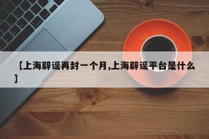 【上海辟谣再封一个月,上海辟谣平台是什么】