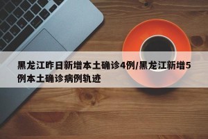 黑龙江昨日新增本土确诊4例/黑龙江新增5例本土确诊病例轨迹