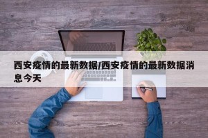 西安疫情的最新数据/西安疫情的最新数据消息今天