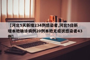 【河北5天新增234例感染者,河北5日新增本地确诊病例20例本地无症状感染者43例】