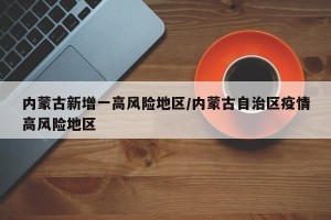 内蒙古新增一高风险地区/内蒙古自治区疫情高风险地区
