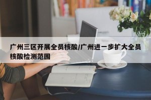 广州三区开展全员核酸/广州进一步扩大全员核酸检测范围