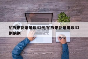 绍兴市新增确诊41例/绍兴市新增确诊41例病例