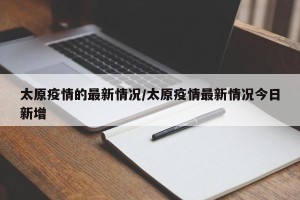 太原疫情的最新情况/太原疫情最新情况今日新增