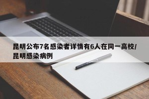 昆明公布7名感染者详情有6人在同一高校/昆明感染病例