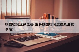 核酸检测返乡流程(返乡核酸检测流程及注意事项)