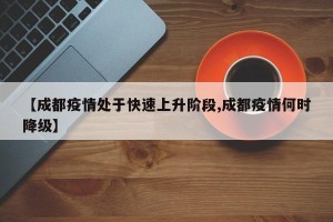 【成都疫情处于快速上升阶段,成都疫情何时降级】