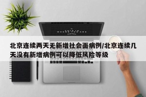 北京连续两天无新增社会面病例/北京连续几天没有新增病例可以降低风险等级