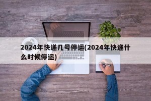 2024年快递几号停运(2024年快递什么时候停运)