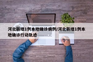 河北新增1例本地确诊病例/河北新增1例本地确诊行动轨迹