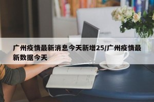 广州疫情最新消息今天新增25/广州疫情最新数据今天